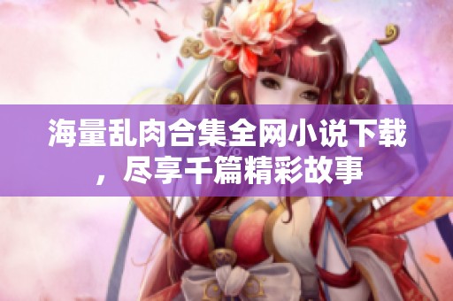 海量乱肉合集全网小说下载，尽享千篇精彩故事