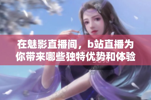 在魅影直播间，b站直播为你带来哪些独特优势和体验