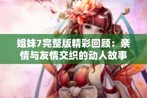 姐妹7完整版精彩回顾：亲情与友情交织的动人故事