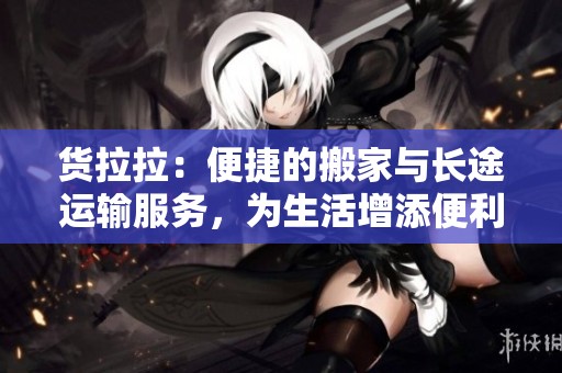 货拉拉：便捷的搬家与长途运输服务，为生活增添便利