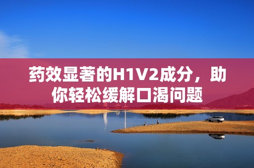 药效显著的H1V2成分，助你轻松缓解口渴问题