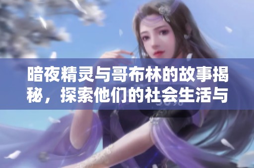 暗夜精灵与哥布林的故事揭秘，探索他们的社会生活与文化