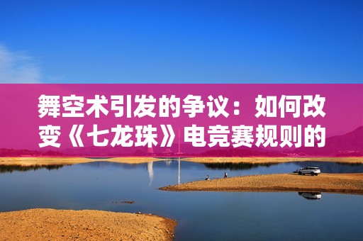 舞空术引发的争议：如何改变《七龙珠》电竞赛规则的未来