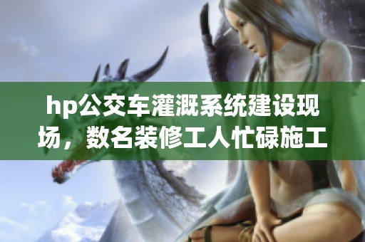 hp公交车灌溉系统建设现场，数名装修工人忙碌施工中