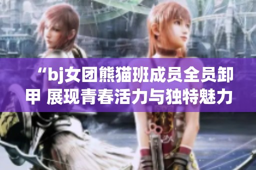 “bj女团熊猫班成员全员卸甲 展现青春活力与独特魅力”