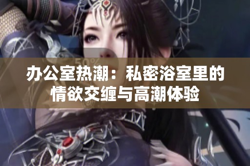 办公室热潮：私密浴室里的情欲交缠与高潮体验
