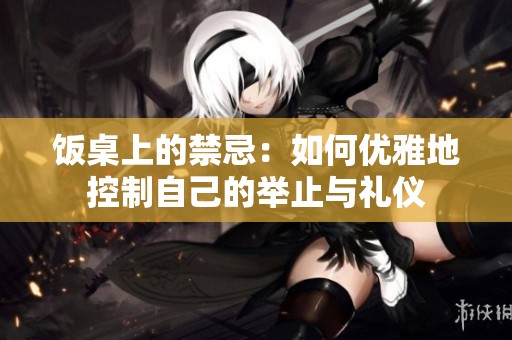 饭桌上的禁忌：如何优雅地控制自己的举止与礼仪