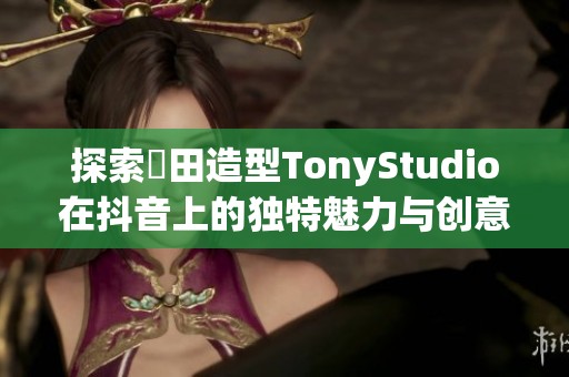 探索東田造型TonyStudio在抖音上的独特魅力与创意展示