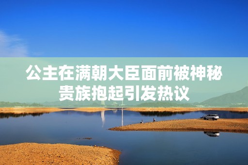 公主在满朝大臣面前被神秘贵族抱起引发热议