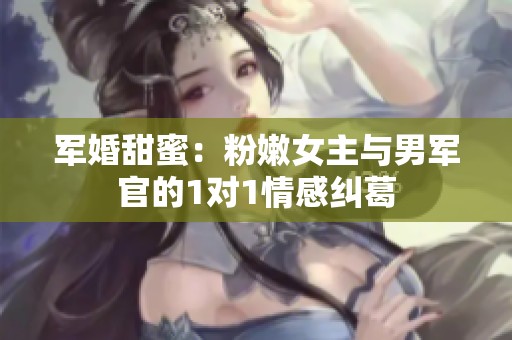 军婚甜蜜：粉嫩女主与男军官的1对1情感纠葛