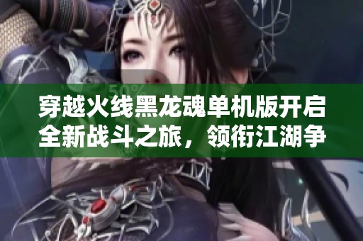 穿越火线黑龙魂单机版开启全新战斗之旅，领衔江湖争霸！