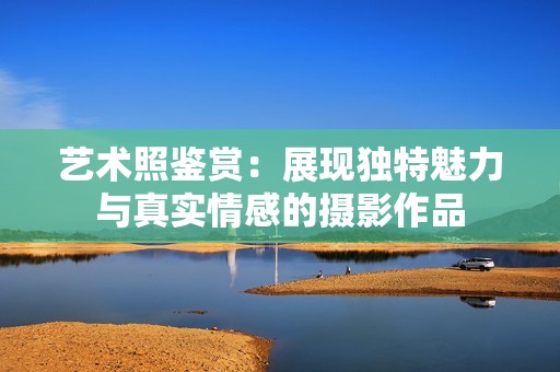 艺术照鉴赏：展现独特魅力与真实情感的摄影作品