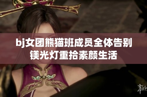 bj女团熊猫班成员全体告别镁光灯重拾素颜生活
