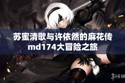 苏蜜清歌与许依然的麻花传md174大冒险之旅