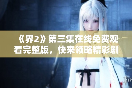 《界2》第三集在线免费观看完整版，快来领略精彩剧情！