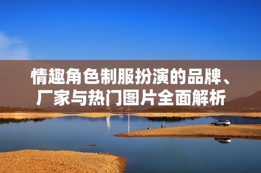 情趣角色制服扮演的品牌、厂家与热门图片全面解析