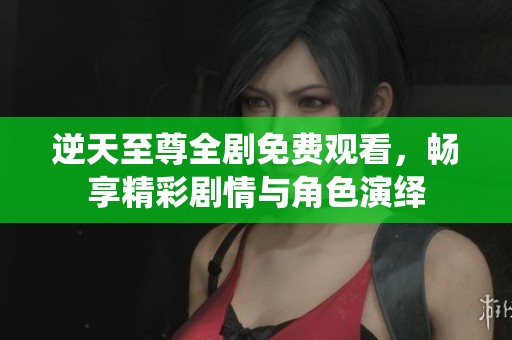 逆天至尊全剧免费观看，畅享精彩剧情与角色演绎