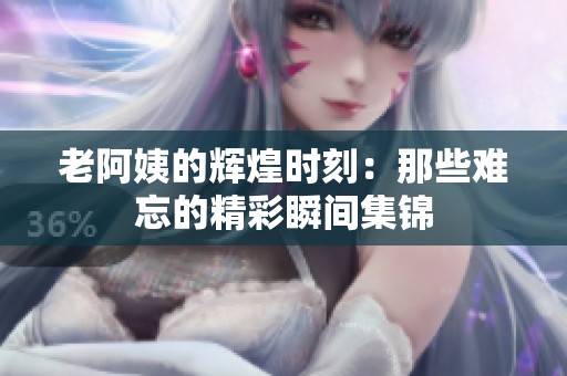 老阿姨的辉煌时刻：那些难忘的精彩瞬间集锦