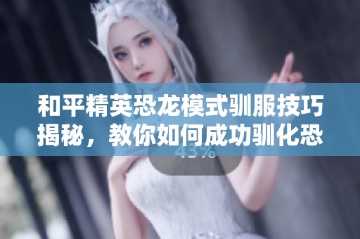 和平精英恐龙模式驯服技巧揭秘，教你如何成功驯化恐龙