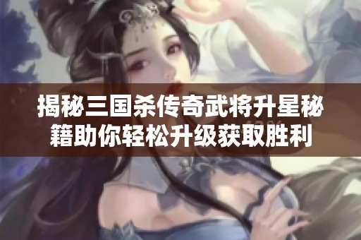 揭秘三国杀传奇武将升星秘籍助你轻松升级获取胜利