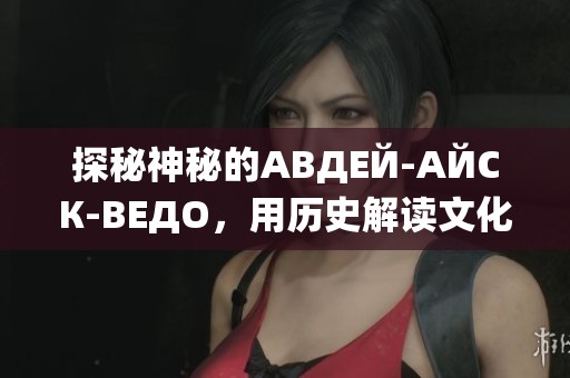 探秘神秘的АВДЕЙ-АЙСК-ВЕДО，用历史解读文化魅力