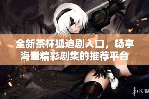 全新茶杯狐追剧入口，畅享海量精彩剧集的推荐平台
