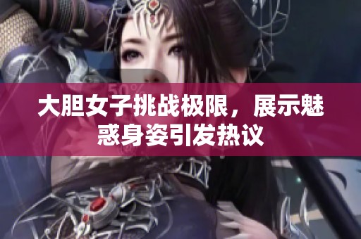 大胆女子挑战极限，展示魅惑身姿引发热议