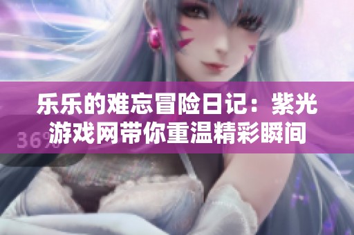 乐乐的难忘冒险日记：紫光游戏网带你重温精彩瞬间