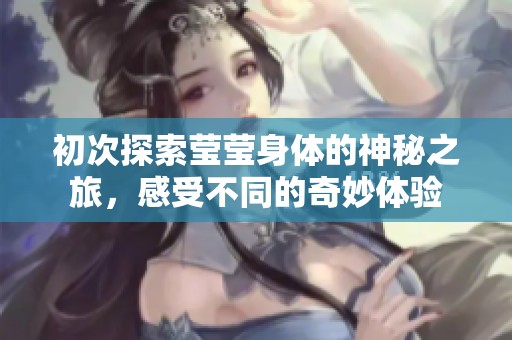 初次探索莹莹身体的神秘之旅，感受不同的奇妙体验