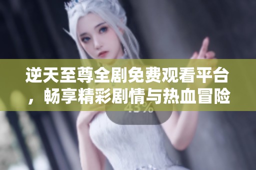 逆天至尊全剧免费观看平台，畅享精彩剧情与热血冒险