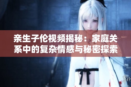 亲生子伦视频揭秘：家庭关系中的复杂情感与秘密探索