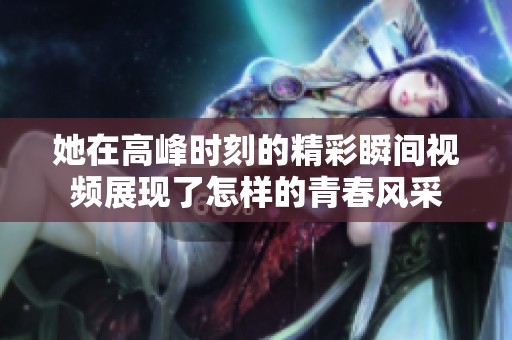 她在高峰时刻的精彩瞬间视频展现了怎样的青春风采