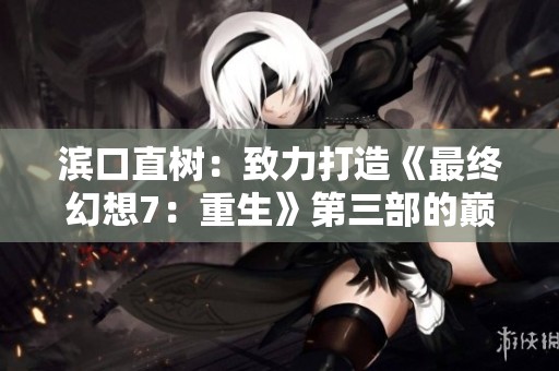 滨口直树：致力打造《最终幻想7：重生》第三部的巅峰之作