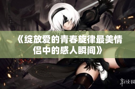 《绽放爱的青春旋律最美情侣中的感人瞬间》
