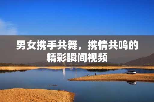 男女携手共舞，携情共鸣的精彩瞬间视频