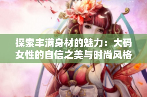 探索丰满身材的魅力：大码女性的自信之美与时尚风格