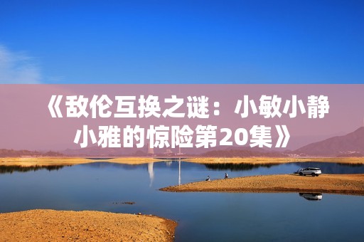 《敌伦互换之谜：小敏小静小雅的惊险第20集》