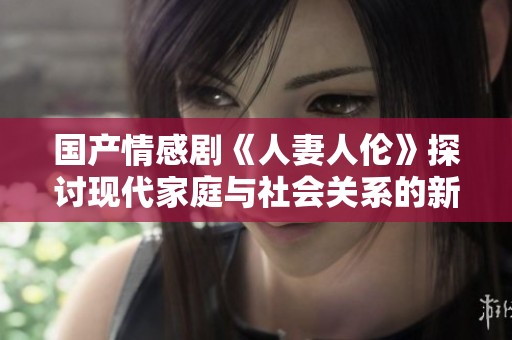 国产情感剧《人妻人伦》探讨现代家庭与社会关系的新视角