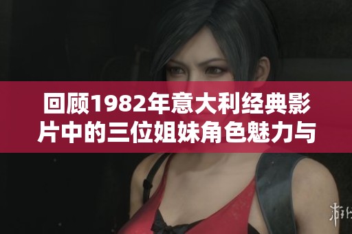 回顾1982年意大利经典影片中的三位姐妹角色魅力与故事