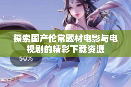 探索国产伦常题材电影与电视剧的精彩下载资源