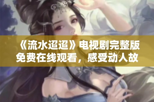 《流水迢迢》电视剧完整版免费在线观看，感受动人故事魅力