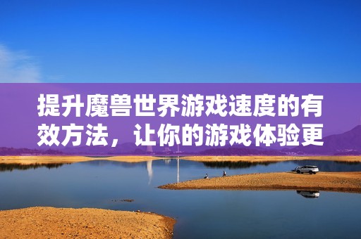 提升魔兽世界游戏速度的有效方法，让你的游戏体验更加顺畅