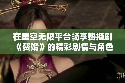 在星空无限平台畅享热播剧《赘婿》的精彩剧情与角色魅力