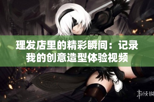 理发店里的精彩瞬间：记录我的创意造型体验视频