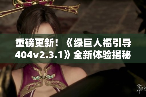 重磅更新！《绿巨人福引导404v2.3.1》全新体验揭秘