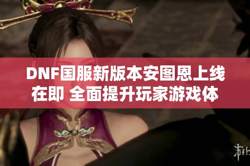 DNF国服新版本安图恩上线在即 全面提升玩家游戏体验