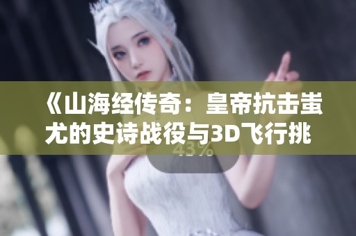 《山海经传奇：皇帝抗击蚩尤的史诗战役与3D飞行挑战》