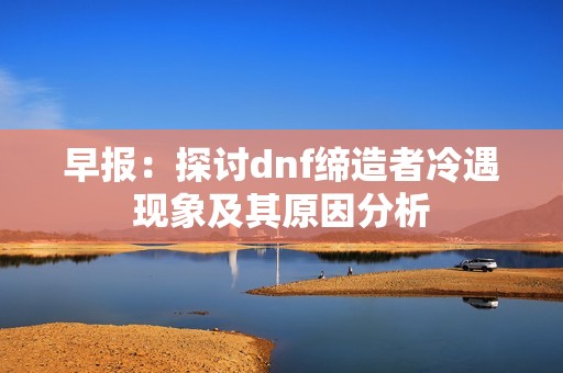 早报：探讨dnf缔造者冷遇现象及其原因分析