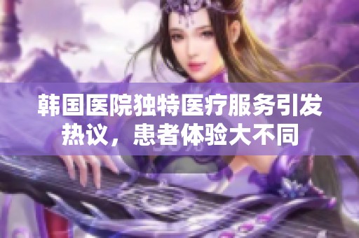 韩国医院独特医疗服务引发热议，患者体验大不同