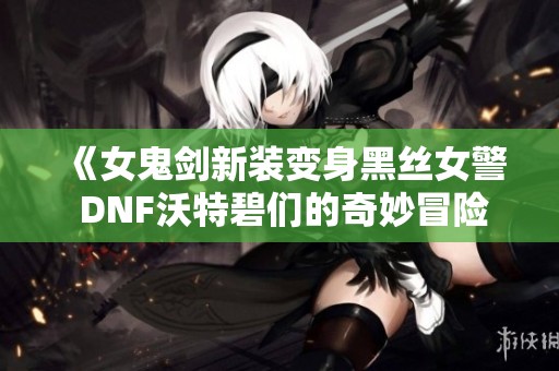 《女鬼剑新装变身黑丝女警 DNF沃特碧们的奇妙冒险》